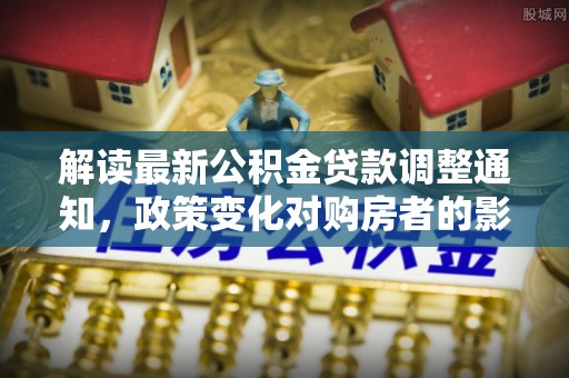 淮南解读最新公积金贷款调整通知，政策变化对购房者的影响