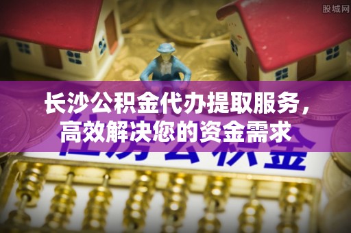 淮南长沙公积金代办提取服务，高效解决您的资金需求