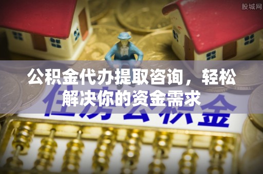 淮南公积金代办提取咨询，轻松解决你的资金需求