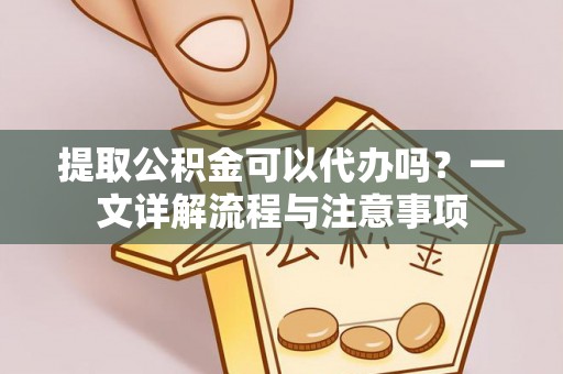 淮南提取公积金可以代办吗？一文详解流程与注意事项