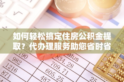 淮南如何轻松搞定住房公积金提取？代办理服务助您省时省力