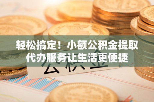 淮南轻松搞定！小额公积金提取代办服务让生活更便捷