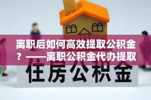 淮南离职后如何高效提取公积金？——离职公积金代办提取全流程解析