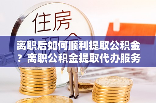 淮南离职后如何顺利提取公积金？离职公积金提取代办服务帮你搞定！