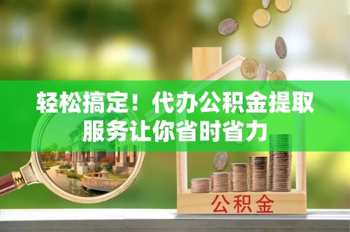 淮南轻松搞定！代办公积金提取服务让你省时省力