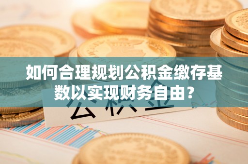 淮南如何合理规划公积金缴存基数以实现财务自由？