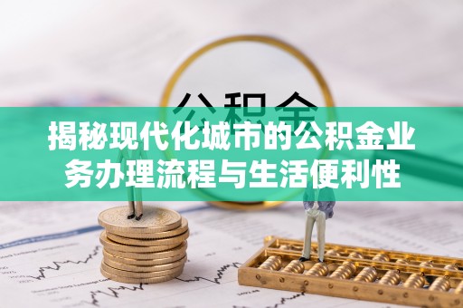 淮南揭秘现代化城市的公积金业务办理流程与生活便利性