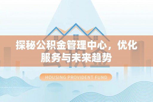 淮南探秘公积金管理中心，优化服务与未来趋势