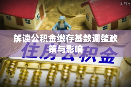 淮南解读公积金缴存基数调整政策与影响