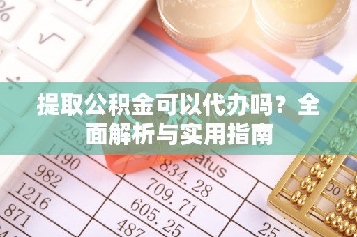 淮南提取公积金可以代办吗？全面解析与实用指南