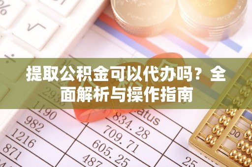淮南提取公积金可以代办吗？全面解析与操作指南