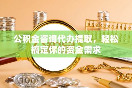 淮南公积金咨询代办提取，轻松搞定你的资金需求