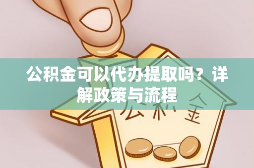 淮南公积金可以代办提取吗？详解政策与流程