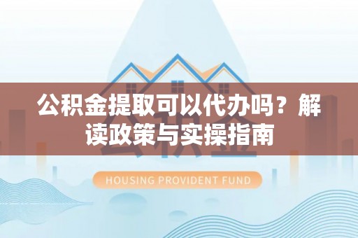 淮南公积金提取可以代办吗？解读政策与实操指南