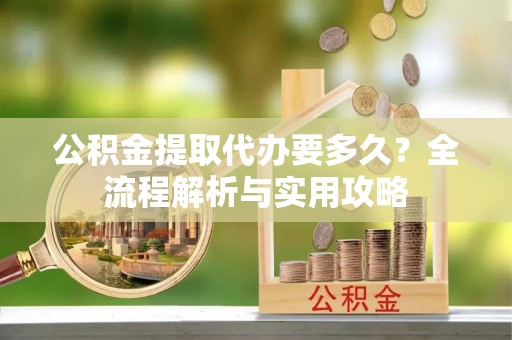 淮南公积金提取代办要多久？全流程解析与实用攻略