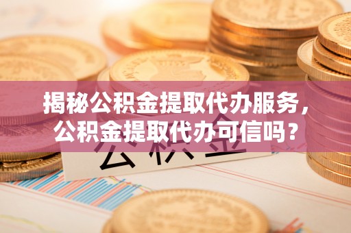 淮南揭秘公积金提取代办服务，公积金提取代办可信吗？