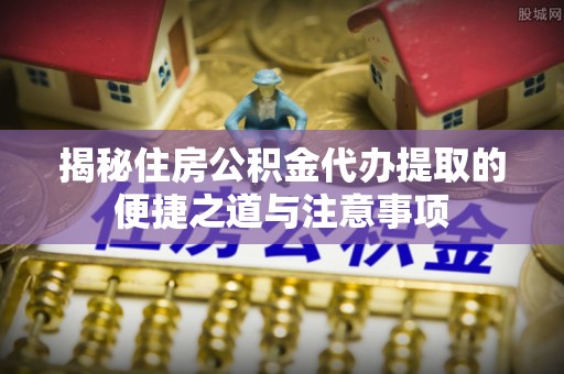 淮南揭秘住房公积金代办提取的便捷之道与注意事项