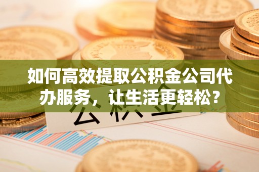 淮南如何高效提取公积金公司代办服务，让生活更轻松？