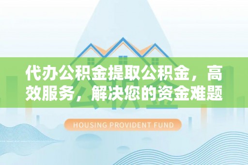 淮南代办公积金提取公积金，高效服务，解决您的资金难题