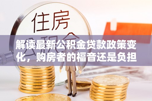 淮南解读最新公积金贷款政策变化，购房者的福音还是负担？