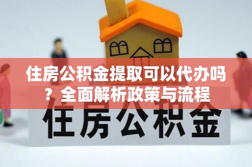 淮南住房公积金提取可以代办吗？全面解析政策与流程