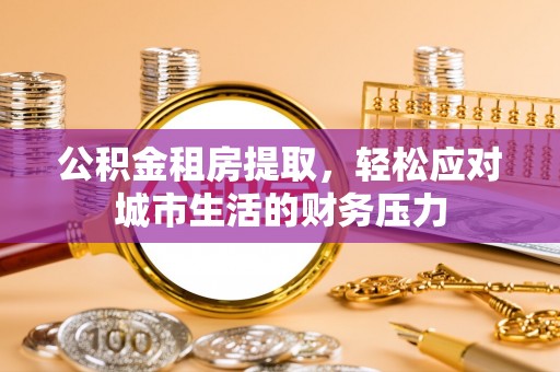 淮南公积金租房提取，轻松应对城市生活的财务压力