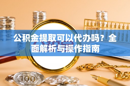 淮南公积金提取可以代办吗？全面解析与操作指南