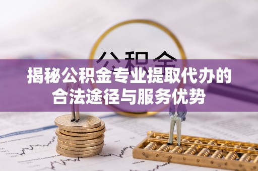 淮南揭秘公积金专业提取代办的合法途径与服务优势