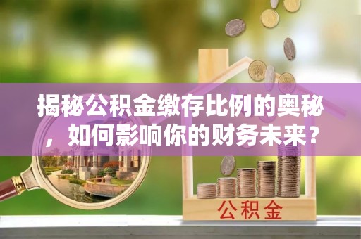 淮南揭秘公积金缴存比例的奥秘，如何影响你的财务未来？