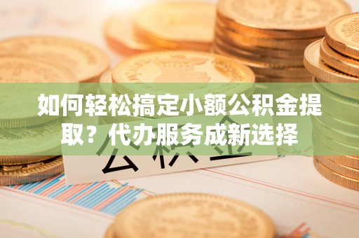淮南如何轻松搞定小额公积金提取？代办服务成新选择