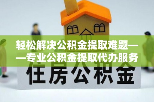 淮南轻松解决公积金提取难题——专业公积金提取代办服务详解