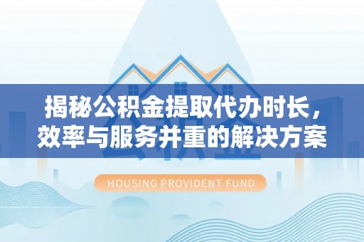 淮南揭秘公积金提取代办时长，效率与服务并重的解决方案