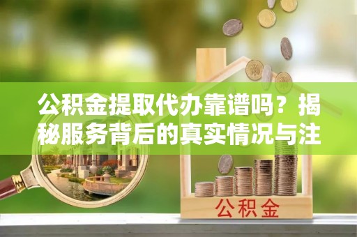 淮南公积金提取代办靠谱吗？揭秘服务背后的真实情况与注意事项