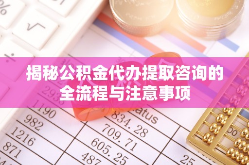 淮南揭秘公积金代办提取咨询的全流程与注意事项