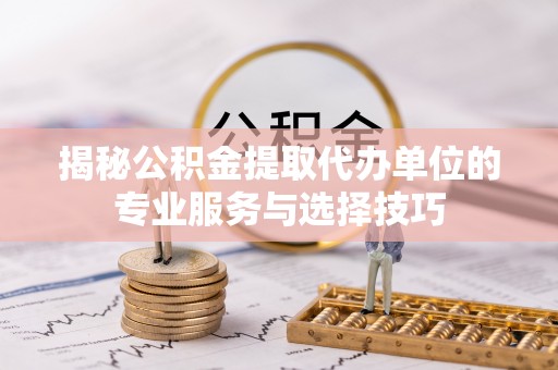 淮南揭秘公积金提取代办单位的专业服务与选择技巧