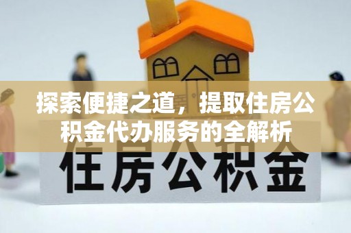 淮南探索便捷之道，提取住房公积金代办服务的全解析