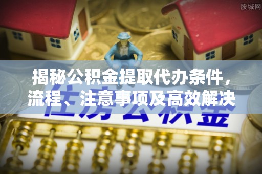 淮南揭秘公积金提取代办条件，流程、注意事项及高效解决方案