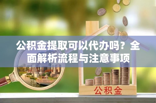 淮南公积金提取可以代办吗？全面解析流程与注意事项