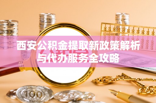 淮南西安公积金提取新政策解析与代办服务全攻略