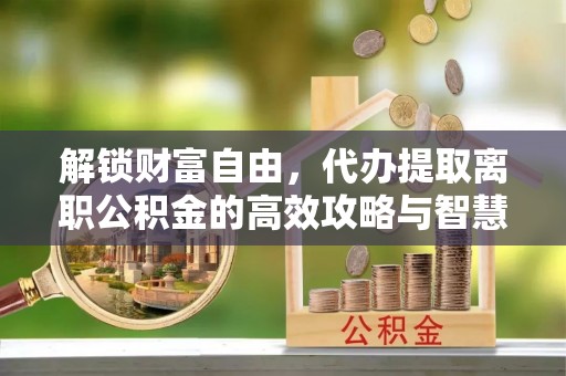 淮南解锁财富自由，代办提取离职公积金的高效攻略与智慧选择