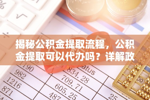 淮南揭秘公积金提取流程，公积金提取可以代办吗？详解政策与实操技巧