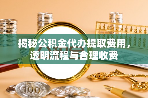 淮南揭秘公积金代办提取费用，透明流程与合理收费