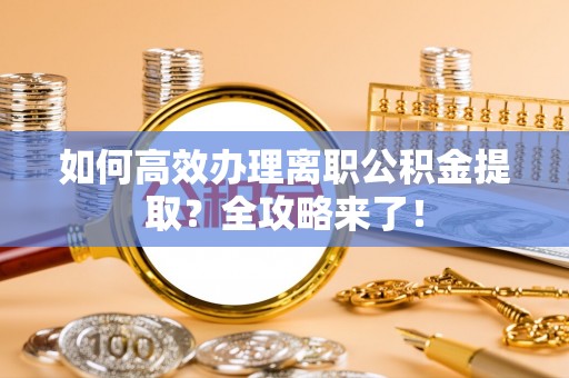 淮南如何高效办理离职公积金提取？全攻略来了！