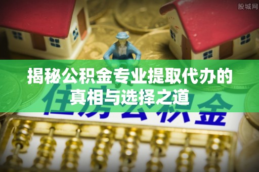 淮南揭秘公积金专业提取代办的真相与选择之道
