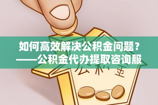 淮南如何高效解决公积金问题？——公积金代办提取咨询服务指南