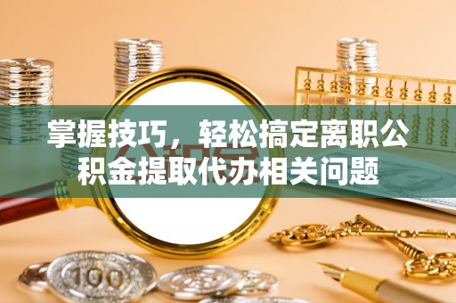 淮南掌握技巧，轻松搞定离职公积金提取代办相关问题