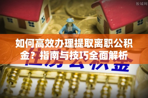 淮南如何高效办理提取离职公积金？指南与技巧全面解析