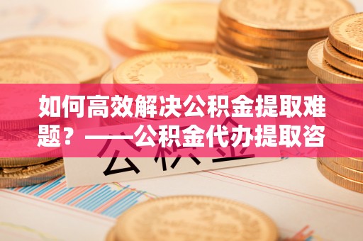 淮南如何高效解决公积金提取难题？——公积金代办提取咨询服务全解析