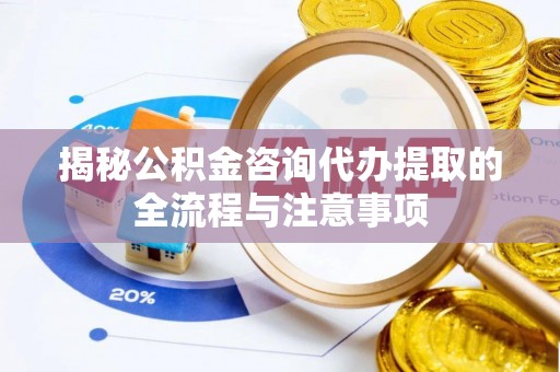 淮南揭秘公积金咨询代办提取的全流程与注意事项