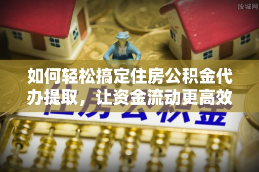 淮南如何轻松搞定住房公积金代办提取，让资金流动更高效